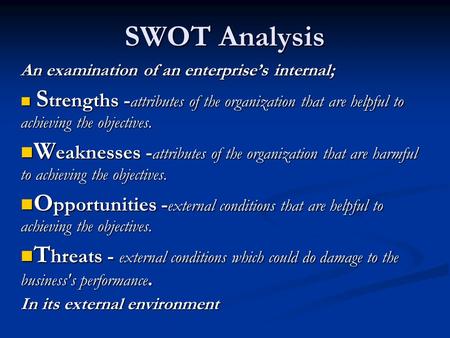 SWOT Analysis An examination of an enterprise’s internal; S trengths - attributes of the organization that are helpful to achieving the objectives. S trengths.