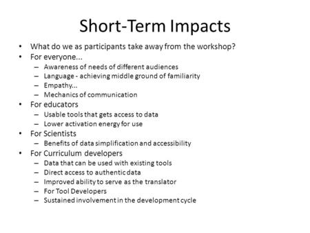 Short-Term Impacts What do we as participants take away from the workshop? For everyone... – Awareness of needs of different audiences – Language - achieving.