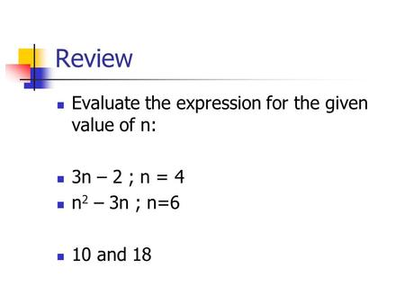 Review Evaluate the expression for the given value of n: 3n – 2 ; n = 4 n 2 – 3n ; n=6 10 and 18.