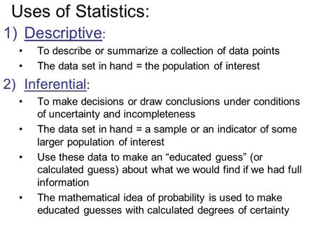 Uses of Statistics: 1)Descriptive : To describe or summarize a collection of data points The data set in hand = the population of interest 2)Inferential.