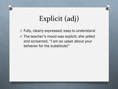 Explicit (adj) O Fully, clearly expressed; easy to understand O The teacher’s mood was explicit; she yelled and screamed, “I am so upset about your behavior.