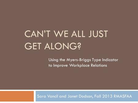 CAN’T WE ALL JUST GET ALONG? Sara Vancil and Janet Dodson, Fall 2013 RMASFAA Using the Myers-Briggs Type Indicator to Improve Workplace Relations.