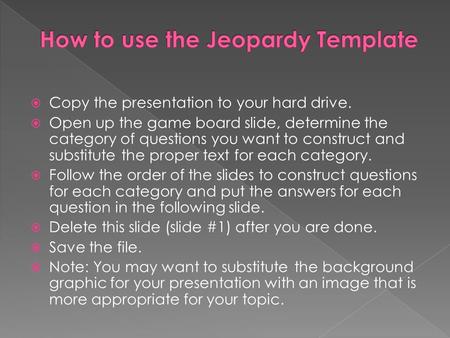 Copy the presentation to your hard drive.  Open up the game board slide, determine the category of questions you want to construct and substitute the.