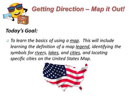 Getting Direction – Map it Out! Today’s Goal: To learn the basics of using a map. This will include learning the definition of a map legend, identifying.