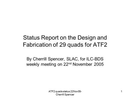 ATF2 quads status 22Nov05- Cherrill Spencer 1 Status Report on the Design and Fabrication of 29 quads for ATF2 By Cherrill Spencer, SLAC, for ILC-BDS weekly.
