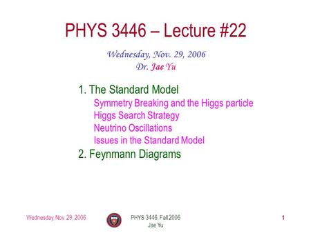 Wednesday, Nov. 29, 2006PHYS 3446, Fall 2006 Jae Yu 1 PHYS 3446 – Lecture #22 Wednesday, Nov. 29, 2006 Dr. Jae Yu 1. The Standard Model Symmetry Breaking.