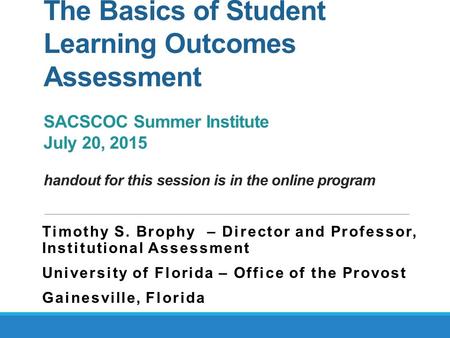 The Basics of Student Learning Outcomes Assessment SACSCOC Summer Institute July 20, 2015 handout for this session is in the online program Timothy S.