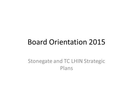 Board Orientation 2015 Stonegate and TC LHIN Strategic Plans.