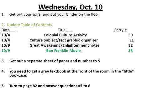 Wednesday, Oct. 10 1.Get out your spiral and put your binder on the floor 2. Update Table of Contents DateTitleEntry # 10/4Colonial Culture Activity30.