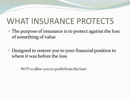 WHAT INSURANCE PROTECTS The purpose of insurance is to protect against the loss of something of value Designed to restore you to your financial position.