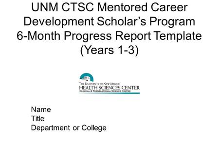UNM CTSC Mentored Career Development Scholar’s Program 6-Month Progress Report Template (Years 1-3) Name Title Department or College.