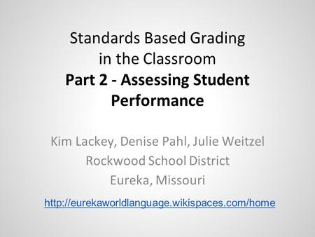 Standards Based Grading in the Classroom Part 2 - Assessing Student Performance Kim Lackey, Denise Pahl, Julie Weitzel Rockwood School District Eureka,