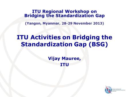 ITU Activities on Bridging the Standardization Gap (BSG) Vijay Mauree, ITU ITU Regional Workshop on Bridging the Standardization Gap (Yangon, Myanmar,