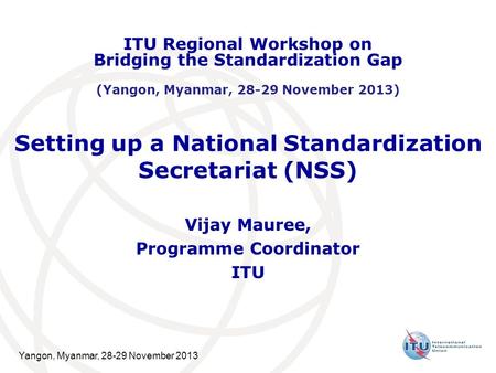 Yangon, Myanmar, 28-29 November 2013 Setting up a National Standardization Secretariat (NSS) Vijay Mauree, Programme Coordinator ITU ITU Regional Workshop.