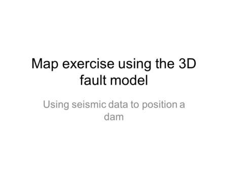 Map exercise using the 3D fault model Using seismic data to position a dam.