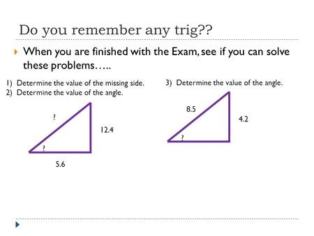 Do you remember any trig??  When you are finished with the Exam, see if you can solve these problems….. 1) Determine the value of the missing side. 2)