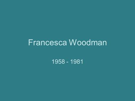 Francesca Woodman 1958 - 1981. Just the Facts Born April 3, 1958 in Denver, CO. Daughter of artists—mother sculpted and created ceramics, father painted.