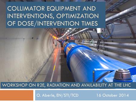 O. Aberle, EN/STI/TCD 16 October 2014 WORKSHOP ON R2E, RADIATION AND AVAILABILITY AT THE LHC COLLIMATOR EQUIPMENT AND INTERVENTIONS, OPTIMIZATION OF DOSE/INTERVENTION.