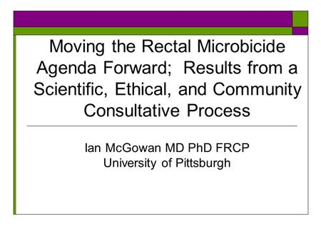 Moving the Rectal Microbicide Agenda Forward; Results from a Scientific, Ethical, and Community Consultative Process Ian McGowan MD PhD FRCP University.