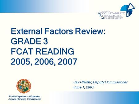 Florida Department of Education Jeanine Blomberg, Commissioner External Factors Review: GRADE 3 FCAT READING 2005, 2006, 2007 Jay Pfeiffer, Deputy Commissioner.