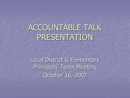 ACCOUNTABLE TALK PRESENTATION Local District G Elementary Principals’ Team Meeting October 16, 2002.