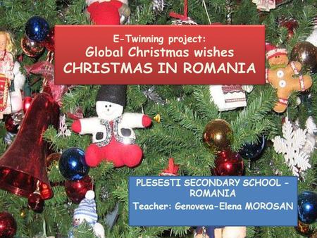 E-Twinning project: Global Christmas wishes CHRISTMAS IN ROMANIA PLESESTI SECONDARY SCHOOL - ROMANIA Teacher: Genoveva-Elena MOROSAN.