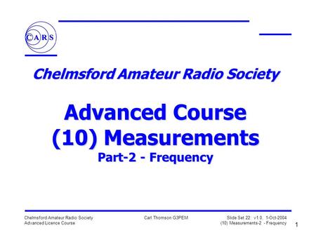 1 Chelmsford Amateur Radio Society Advanced Licence Course Carl Thomson G3PEM Slide Set 22: v1.0, 1-Oct-2004 (10) Measurements-2 - Frequency Chelmsford.