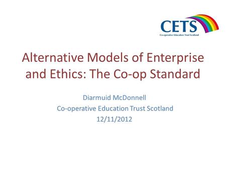 Alternative Models of Enterprise and Ethics: The Co-op Standard Diarmuid McDonnell Co-operative Education Trust Scotland 12/11/2012.