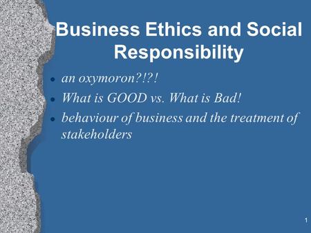 1 Business Ethics and Social Responsibility l an oxymoron?!?! l What is GOOD vs. What is Bad! l behaviour of business and the treatment of stakeholders.