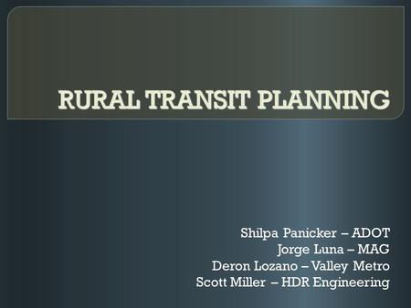 RURAL TRANSIT PLANNING Shilpa Panicker – ADOT Jorge Luna – MAG Deron Lozano – Valley Metro Scott Miller – HDR Engineering.