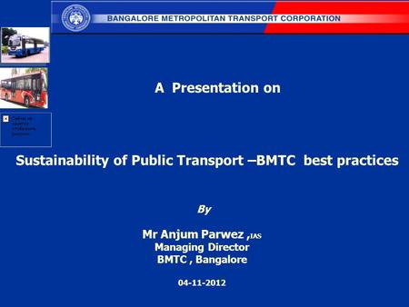 Sustainability of Public Transport –BMTC best practices By Mr Anjum Parwez, IAS Managing Director BMTC, Bangalore 04-11-2012 A Presentation on.