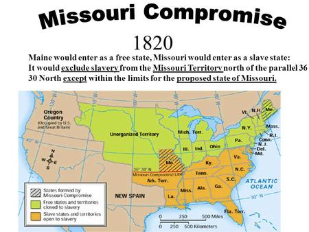 1820 Maine would enter as a free state, Missouri would enter as a slave state: It would exclude slavery from the Missouri Territory north of the parallel.