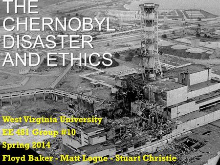 THE CHERNOBYL DISASTER AND ETHICS West Virginia University EE 481 Group #10 Spring 2014 Floyd Baker - Matt Logue - Stuart Christie.