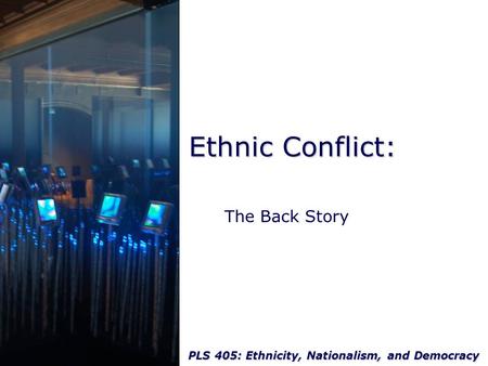 PLS 405: Ethnicity, Nationalism, and Democracy Ethnic Conflict: The Back Story.