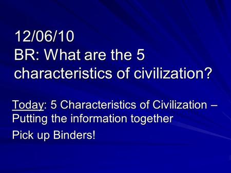12/06/10 BR: What are the 5 characteristics of civilization? Today: 5 Characteristics of Civilization – Putting the information together Pick up Binders!