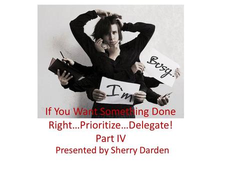 If You Want Something Done Right…Prioritize…Delegate! Part IV Presented by Sherry Darden.