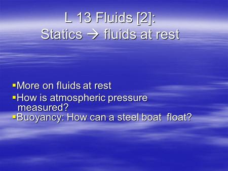 L 13 Fluids [2]: Statics  fluids at rest  More on fluids at rest  How is atmospheric pressure measured?  Buoyancy: How can a steel boat float?