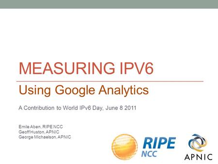 MEASURING IPV6 Using Google Analytics A Contribution to World IPv6 Day, June 8 2011 Emile Aben, RIPE NCC Geoff Huston, APNIC George Michaelson, APNIC.