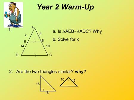 Year 2 Warm-Up 1. A B CD E a.Is  AEB~  ADC? Why b.Solve for x 2 10 x 14 2. Are the two triangles similar? why? 15 18 10 12.