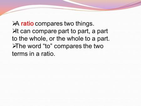 A ratio compares two things.  It can compare part to part, a part to the whole, or the whole to a part.  The word “to” compares the two terms in a.