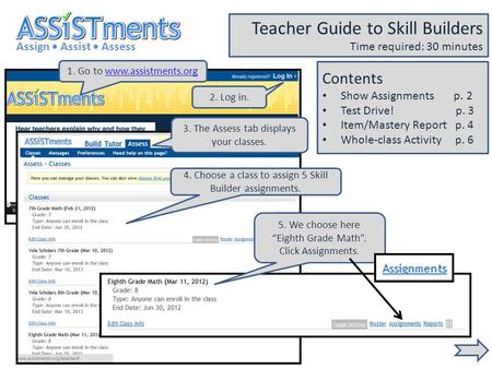 1. Go to www.assistments.orgwww.assistments.org Assign Assist Assess Teacher Guide to Skill Builders Time required: 30 minutes 2. Log in. 3. The Assess.