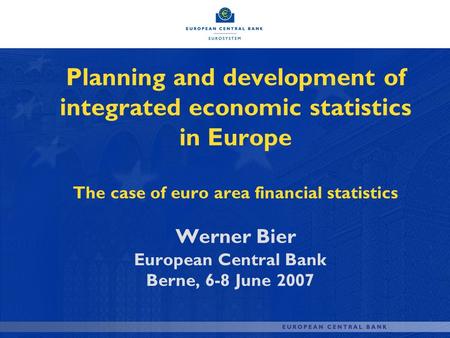 Planning and development of integrated economic statistics in Europe The case of euro area financial statistics Werner Bier European Central Bank Berne,