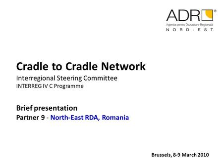 Cradle to Cradle Network Interregional Steering Committee INTERREG IV C Programme Brief presentation Partner 9 - North-East RDA, Romania Brussels, 8-9.