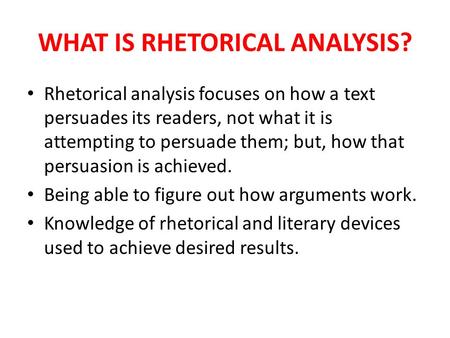 WHAT IS RHETORICAL ANALYSIS? Rhetorical analysis focuses on how a text persuades its readers, not what it is attempting to persuade them; but, how that.