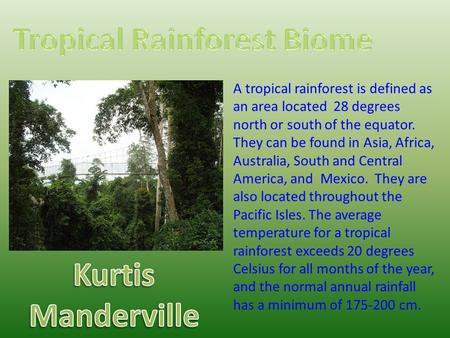 A tropical rainforest is defined as an area located 28 degrees north or south of the equator. They can be found in Asia, Africa, Australia, South and Central.
