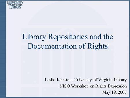 Library Repositories and the Documentation of Rights Leslie Johnston, University of Virginia Library NISO Workshop on Rights Expression May 19, 2005.