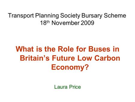 Transport Planning Society Bursary Scheme 18 th November 2009 What is the Role for Buses in Britain’s Future Low Carbon Economy? Laura Price.