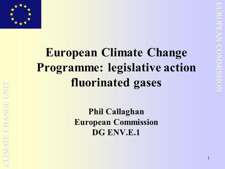 1 EUROPEAN COMMISSION CLIMATE CHANGE UNIT European Climate Change Programme: legislative action fluorinated gases Phil Callaghan European Commission DG.