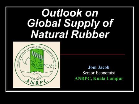 Outlook on Global Supply of Natural Rubber Jom Jacob Senior Economist ANRPC, Kuala Lumpur.