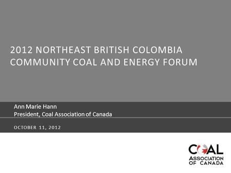 2012 NORTHEAST BRITISH COLOMBIA COMMUNITY COAL AND ENERGY FORUM Ann Marie Hann President, Coal Association of Canada OCTOBER 11, 2012.